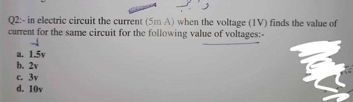 Q2:- in electric circuit the current (5m A) when the voltage (1V) finds the value of
current for the same circuit for the following value of voltages:-
ķ
a. 1.5v
b. 2v
C. 3v
d. 10v