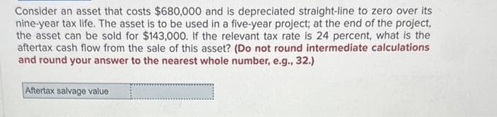 Consider an asset that costs $680,000 and is depreciated straight-line to zero over its
nine-year tax life. The asset is to be used in a five-year project; at the end of the project,
the asset can be sold for $143,000. If the relevant tax rate is 24 percent, what is the
aftertax cash flow from the sale of this asset? (Do not round intermediate calculations
and round your answer to the nearest whole number, e.g., 32.)
Aftertax salvage value