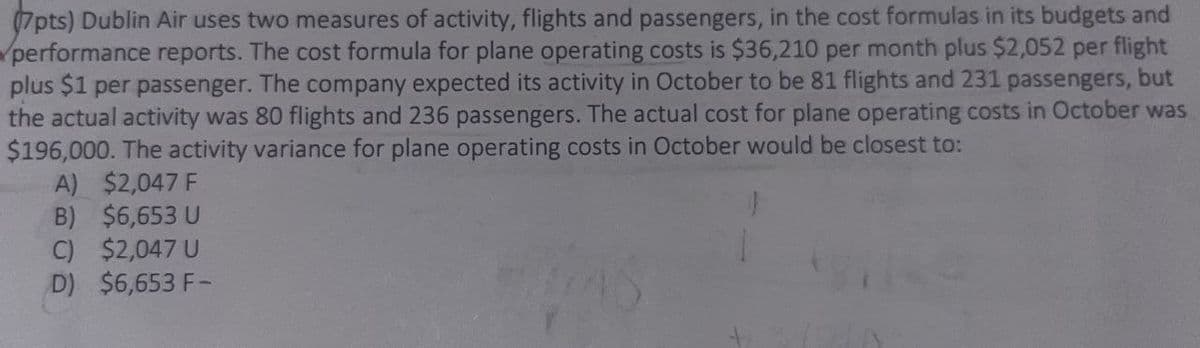 7pts) Dublin Air uses two measures of activity, flights and passengers, in the cost formulas in its budgets and
performance reports. The cost formula for plane operating costs is $36,210 per month plus $2,052 per flight
plus $1 per passenger. The company expected its activity in October to be 81 flights and 231 passengers, but
the actual activity was 80 flights and 236 passengers. The actual cost for plane operating costs in October was
$196,000. The activity variance for plane operating costs in October would be closest to:
A) $2,047 F
B) $6,653 U
C) $2,047 U
D) $6,653 F-