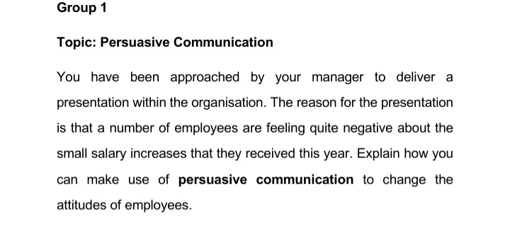 Group 1
Topic: Persuasive Communication
You have been approached by your manager to deliver a
presentation within the organisation. The reason for the presentation
is that a number of employees are feeling quite negative about the
small salary increases that they received this year. Explain how you
can make use of persuasive communication to change the
attitudes of employees.
