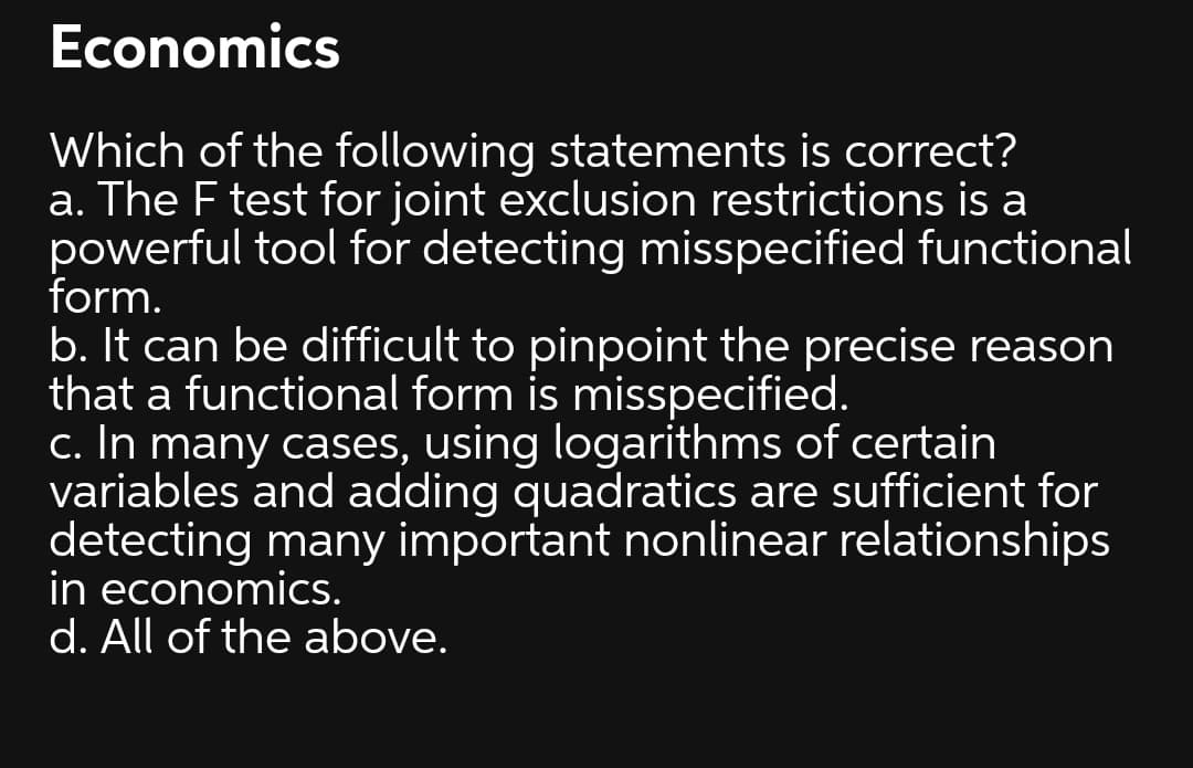 Economics
Which of the following statements is correct?
a. The F test for joint exclusion restrictions is a
powerful tool for detecting misspecified functional
form.
b. It can be difficult to pinpoint the precise reason
that a functional form is misspecified.
c. In many cases, using logarithms of certain
variables and adding quadratics are sufficient for
detecting many important nonlinear relationships
in economics.
d. All of the above.
