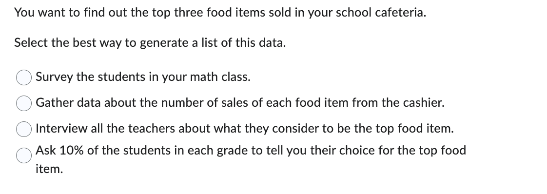 **Finding the Top Three Food Items Sold in Your School Cafeteria**

To determine the top three food items sold in your school cafeteria, you can use the following methods. Select the best way to generate a list of this data.

1. **Survey the students in your math class.**
2. **Gather data about the number of sales of each food item from the cashier.**
3. **Interview all the teachers about what they consider to be the top food item.**
4. **Ask 10% of the students in each grade to tell you their choice for the top food item.**

Evaluate each method based on factors such as representativeness, accuracy, and feasibility to identify the most effective approach for collecting the desired information.