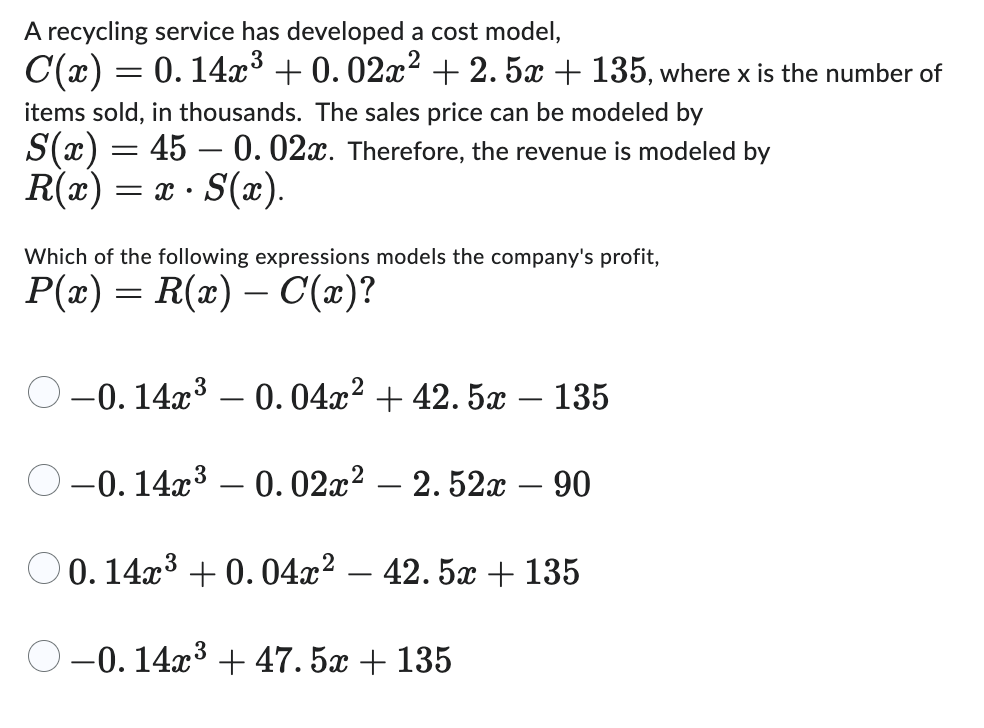 A recycling service has developed a cost model,
C(x) = 0.14x³ +0.02x² +2.5x + 135, where x is the number of
=
items sold, in thousands. The sales price can be modeled by
0.02x. Therefore, the revenue is modeled by
S(x) = 45
R(x) = x • S(x).
Which of the following expressions models the company's profit,
P(x) = R(x) — С(x)?
-0.14x³ -0.04x² + 42.5x – 135
-0.14x³ -0.02x2 - 2.52x - 90
0.14x³ +0.04x2 - 42.5x + 135
3
-0.14x³ + 47.5x + 135