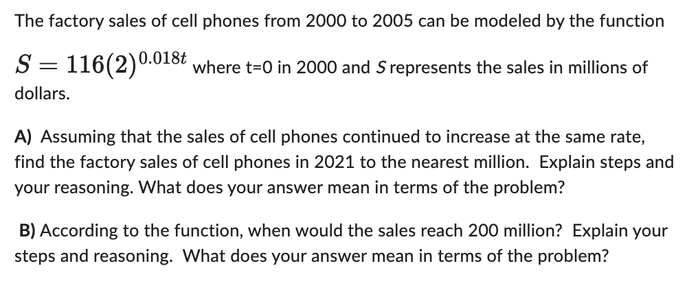 The factory sales of cell phones from 2000 to 2005 can be modeled by the function

\[ S = 116 (2)^{0.018t} \]

where \( t = 0 \) in 2000 and \( S \) represents the sales in millions of dollars.

**A) Assuming that the sales of cell phones continued to increase at the same rate, find the factory sales of cell phones in 2021 to the nearest million. Explain steps and your reasoning. What does your answer mean in terms of the problem?**

To find the factory sales in 2021:

1. Calculate the number of years from 2000 to 2021: \( t = 2021 - 2000 = 21 \).
2. Substitute \( t = 21 \) into the function: \( S = 116 (2)^{0.018 \times 21} \).
3. Calculate the exponent: \( 0.018 \times 21 = 0.378 \).
4. Compute the value of \( 2^{0.378} \).
5. Multiply the result by 116 to get the sales in millions of dollars.

Thus, the factory sales in 2021 can be calculated. This calculation will provide the projected sales for the year 2021 if the growth rate remains consistent.

**B) According to the function, when would the sales reach 200 million? Explain your steps and reasoning. What does your answer mean in terms of the problem?**

To find when the sales would reach 200 million:

1. Set \( S = 200 \) in the function: \( 200 = 116 (2)^{0.018t} \).
2. Solve for \( t \):

   \[  \frac{200}{116} = (2)^{0.018t} \]
   
   \[  1.724 = (2)^{0.018t} \]
   
3. Take the natural logarithm of both sides to solve for the exponent:

   \[ \ln(1.724) = 0.018t \cdot \ln(2) \]

4. Divide both sides by \( \ln(2) \):

   \[ t = \frac{\ln(1.724)}{0.018 \cdot \ln(2)} \]

5. Calculate the value of \( t \).

