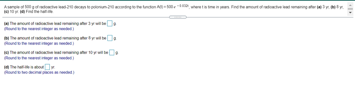 A sample of 500 g of radioactive lead-210 decays to polonium-210 according to the function A(t) = 500 e -0.032t where t is time in years. Find the amount of radioactive lead remaining after (a) 3 yr, (b) 8 yr,
(c) 10 yr. (d) Find the half-life.
(a) The amount of radioactive lead remaining after 3 yr will be
(Round to the nearest integer as needed.)
g.
(b) The amount of radioactive lead remaining after 8 yr will be
(Round to the nearest integer as needed.)
g.
(c) The amount of radioactive lead remaining after 10 yr will be
g.
(Round to the nearest integer as needed.)
(d) The half-life is about yr.
(Round to two decimal places as needed.)

