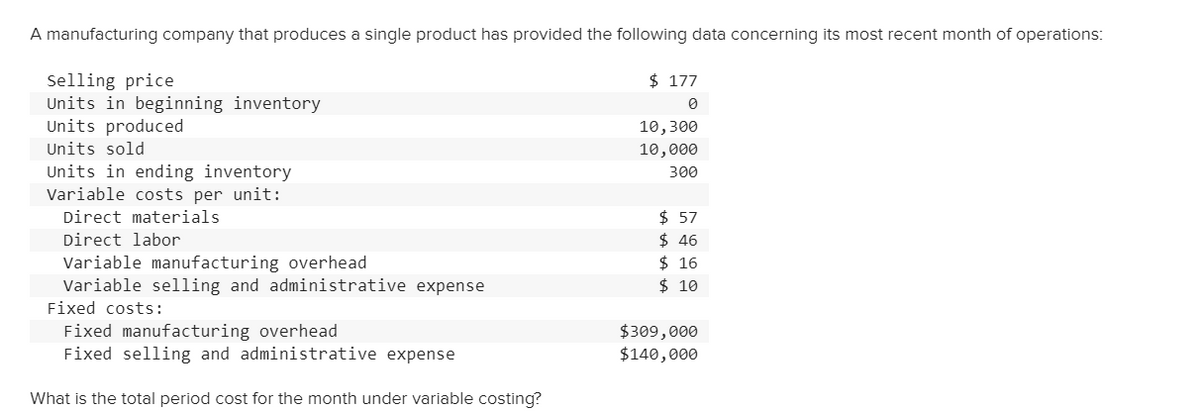 A manufacturing company that produces a single product has provided the following data concerning its most recent month of operations:
$ 177
Selling price
Units in beginning inventory
Units produced
10,300
Units sold
10,000
Units in ending inventory
Variable costs per unit:
300
Direct materials
$ 57
Direct labor
Variable manufacturing overhead
Variable selling and administrative expense
Fixed costs:
$ 46
$ 16
$ 10
Fixed manufacturing overhead
Fixed selling and administrative expense
$309,000
$140,000
What is the total period cost for the month under variable costing?
