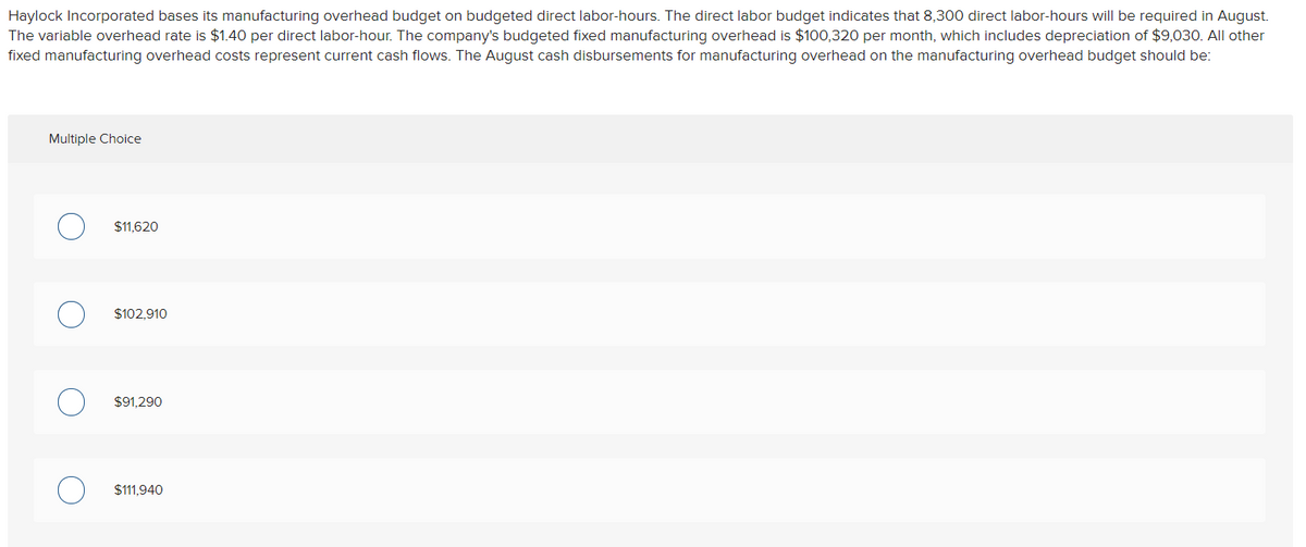 Haylock Incorporated bases its manufacturing overhead budget on budgeted direct labor-hours. The direct labor budget indicates that 8,300 direct labor-hours will be required in August.
The variable overhead rate is $1.40 per direct labor-hour. The company's budgeted fixed manufacturing overhead is $100,320 per month, which includes depreciation of $9,030. All other
fixed manufacturing overhead costs represent current cash flows. The August cash disbursements for manufacturing overhead on the manufacturing overhead budget should be:
Multiple Choice
$11,620
$102,910
$91,290
$111,940
