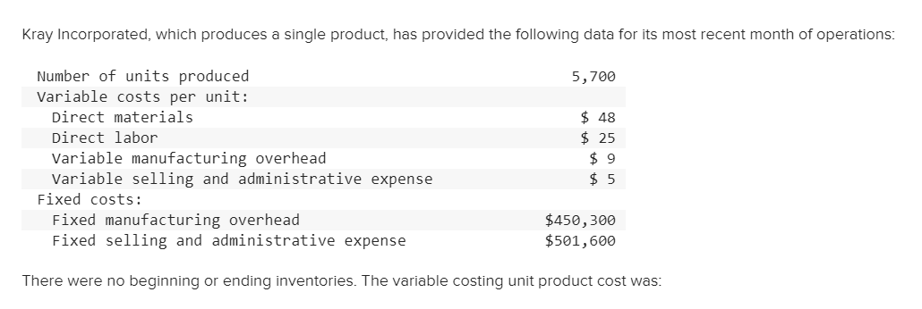 Kray Incorporated, which produces a single product, has provided the following data for its most recent month of operations:
Number of units produced
Variable costs per unit:
Direct materials
5,700
$ 48
$ 25
$ 9
$ 5
Direct labor
Variable manufacturing overhead
Variable selling and administrative expense
Fixed costs:
Fixed manufacturing overhead
Fixed selling and administrative expense
$450,300
$501,600
There were no beginning or ending inventories. The variable costing unit product cost was:
