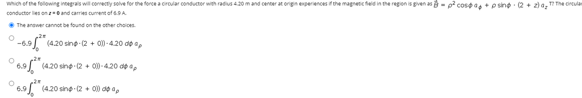 Which of the following integrals will correctly solve for the force a circular conductor with radius 4.20 m and center at origin experiences if the magnetic field in the region is given as B = 02 coso a + o sino · (2 + z) a, T? The circular
conductor lies on z = 0 and carries current of 6.9 A.
O The answer cannot be found on the other choices.
-6.9
(4.20 sinø · (2 + 0)) · 4.20 do a,
6.9
(4.20 sinø · (2 + 0)) · 4.20 do a,
.2n
6.9
(4.20 sinø · (2 + 0)) do a,
