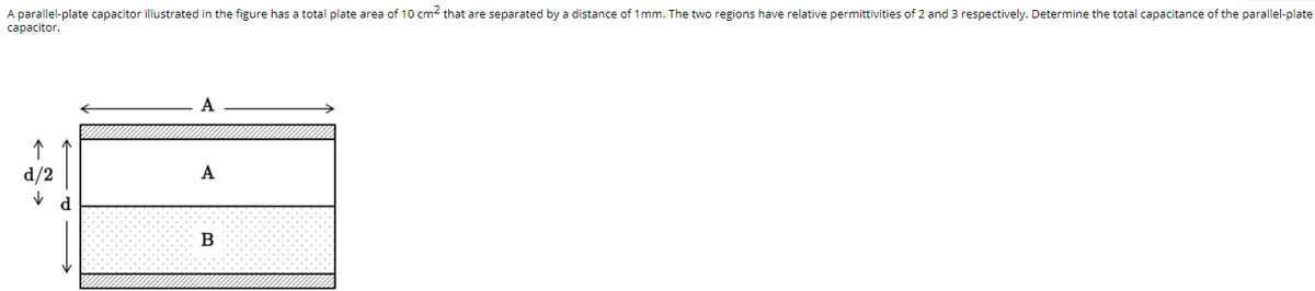 A parallel-plate capacitor illustrated in the figure has a total plate area of 10 cm2 that are separated by a distance of 1mm. The two regions have relative permittivities of 2 and 3 respectively. Determine the total capacitance of the parallel-plate
сарacitor.
A
d/2
A
d
B
