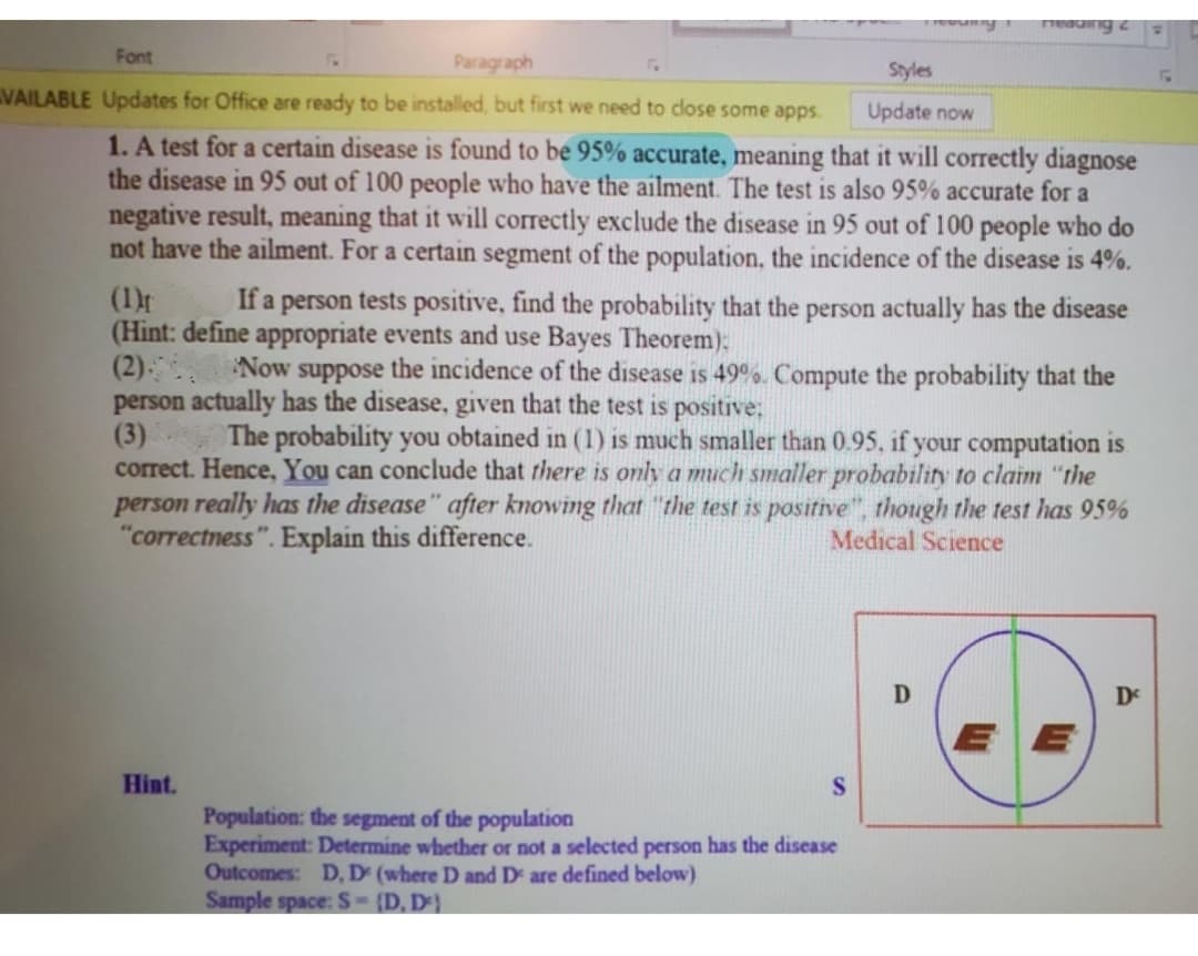Font
Paragraph
Styles
VAILABLE Updates for Office are ready to be installed, but first we need to dlose some apps.
Update now
1. A test for a certain disease is found to be 95% accurate, meaning that it will correctly diagnose
the disease in 95 out of 100 people who have the ailment. The test is also 95% accurate for a
negative result, meaning that it will correctly exclude the disease in 95 out of 100 people who do
not have the ailment. For a certain segment of the population, the incidence of the disease is 4%.
(1)f
(Hint: define appropriate events and use Bayes Theorem):
(2)
person actually has the disease, given that the test is positive;
(3)
correct. Hence, You can conclude that there is only a much smaller probability to claim "the
person really has the disease" after knowing that "the test is positive", though the test has 95%
"correctness". Explain this difference.
If a person tests positive, find the probability that the person actually has the disease
Now suppose the incidence of the disease is 49°%. Compute the probability that the
The probability you obtained in (1) is much smaller than 0.95, if your computation is
Medical Science
De
EE
Hint.
Population: the segment of the population
Experiment: Determine whether or not a selected person has the disease
Outcomes: D, D (where D and D are defined below)
Sample space: S-(D, D}
