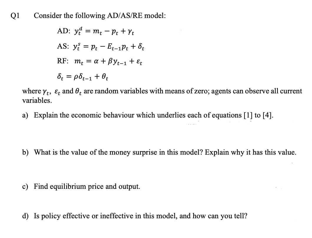 Q1
Consider the following AD/AS/RE model:
AD: y = m; - Pt + Yt
AS: y = Pt - E̟-1Pt + 8;
RF: m, = a + Byt-1 + E
8; = p8;-1 + 0;
where yt, E; and 0, are random variables with means of zero; agents can observe all current
variables.
a) Explain the economic behaviour which underlies each of equations [1] to [4].
b) What is the value of the money surprise in this model? Explain why it has this value.
c) Find equilibrium price and output.
d) Is policy effective or ineffective in this model, and how can you tell?
