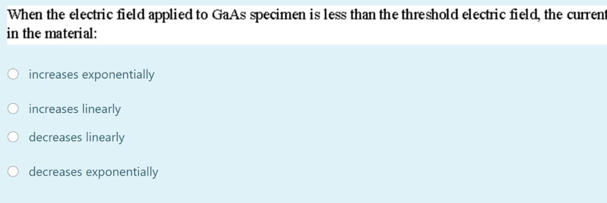 When the electric field applied to GaAs specimen is less than the threshold electric field, the current
in the material:
increases exponentially
increases linearly
decreases linearly
decreases exponentially
