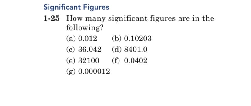 Significant Figures
1-25 How many significant figures are in the
following?
(a) 0.012
(b) 0.10203
(c) 36.042
(d) 8401.0
(e) 32100 (f) 0.0402
(g) 0.000012