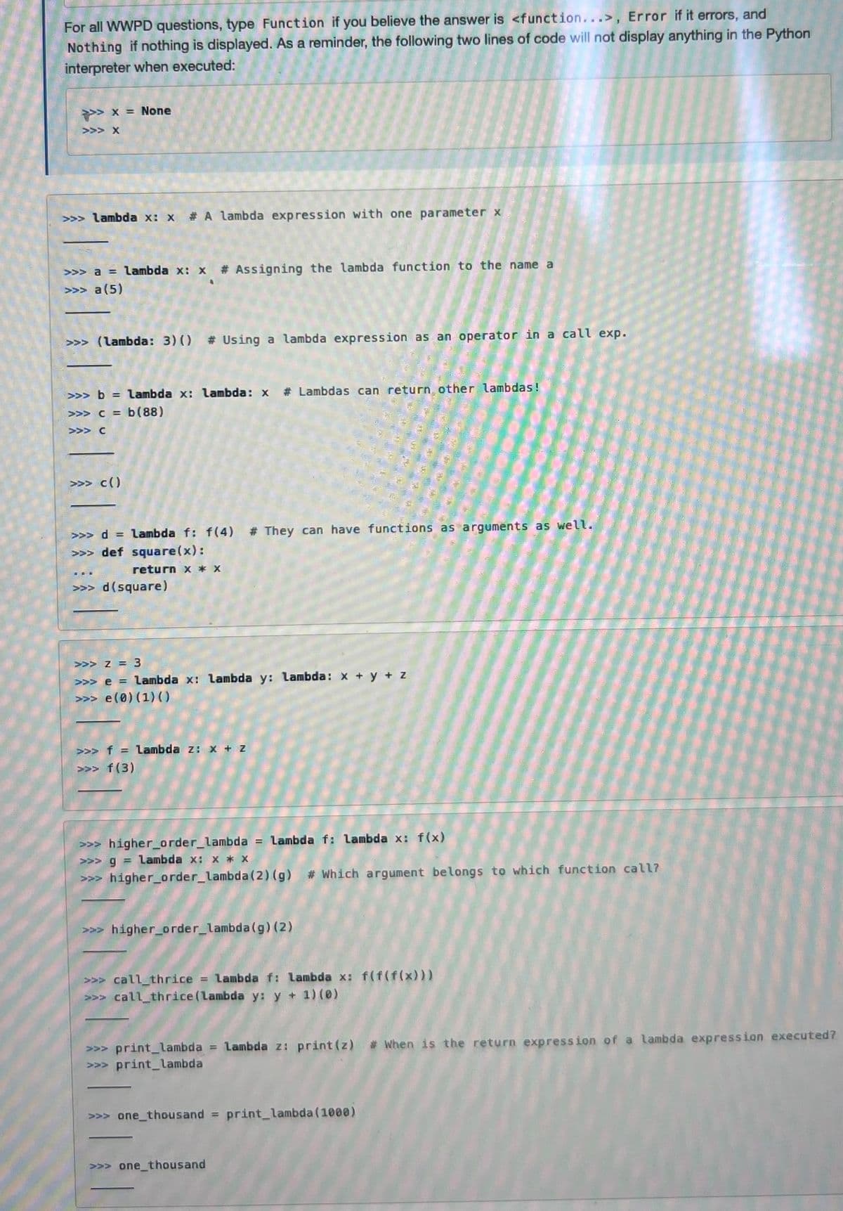 For all WWPD questions, type Function if you believe the answer is <function...>, Error if it errors, and
Nothing if nothing is displayed. As a reminder, the following two lines of code will not display anything in the Python
interpreter when executed:
>>> x = None
>>> X
>>> lambda x: x #A lambda expression with one parameter x
>>> a = lambda x: x # Assigning the lambda function to the name a
>>> a (5)
>>> (lambda: 3) () # Using a lambda expression as an operator in a call exp.
>>> b = lambda x: lambda: x # Lambdas can return other lambdas!
>>> c= b (88)
>>> C
>>> c()
>>> d= Lambda f: f(4) # They can have functions as arguments as well.
>>> def square(x):
return x * X
>>> d (square)
>>> Z = 3
>>> e = Lambda x: lambda y: lambda: x
>>>e (0) (1) ()
>>> f = Lambda z: x + Z
>>> f (3)
>>> higher_order_lambda = Lambda f: Lambda x: f(x)
>>> g = Lambda x: x* x
>>> higher_order_lambda (2) (g) # Which argument belongs to which function call?
>>> higher_order_lambda (g) (2)
+ Z
>>> call_thrice = lambda f: lambda x: f(f(f(x)))
>>> call_thrice (lambda y: y + 1) (0)
>>> print_lambda = Lambda z: print (z) # When is the return expression of a lambda expression executed?
>>> print_lambda
>>> one thousand = print_lambda (1000)
>>> one thousand