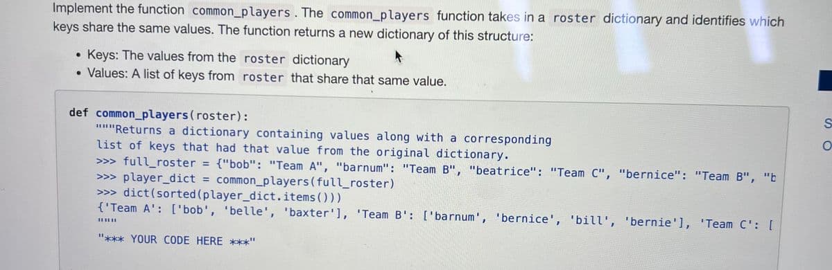 Implement the function common_players. The common_players function takes in a roster dictionary and identifies which
keys share the same values. The function returns a new dictionary of this structure:
Keys: The values from the roster dictionary
Values: A list of keys from roster that share that same value.
def common_players (roster):
"""Returns a dictionary containing values along with a corresponding
list of keys that had that value from the original dictionary.
>>> full_roster = {"bob": "Team A", "barnum": "Team B", "beatrice": "Team C", "bernice": "Team B", "b
>>> player_dict = common_players (full_roster)
>>> dict(sorted (player_dict.items()))
{'Team A': ['bob', 'belle', 'baxter'], 'Team B': ['barnum', 'bernice', 'bill', 'bernie'], 'Team C': [
||||||
"*** YOUR CODE HERE ***"
S
O