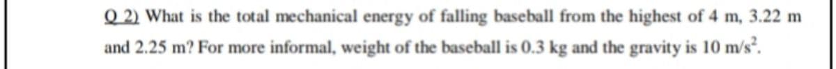 Q 2) What is the total mechanical energy of falling baseball from the highest of 4 m, 3.22 m
and 2.25 m? For more informal, weight of the baseball is 0.3 kg and the gravity is 10 m/s².
