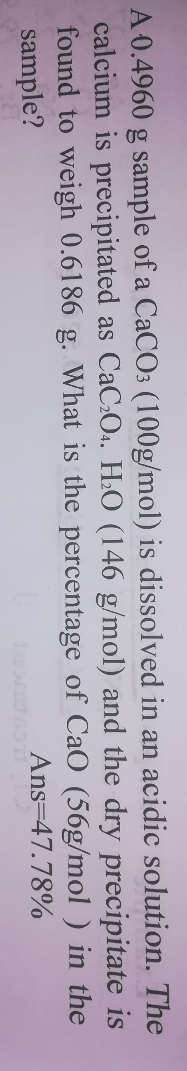 A 0.4960 g sample of a CaCO3 (100g/mol) is dissolved in an acidic solution. The
calcium is precipitated as CaC:O4. H2O (146 g/mol) and the dry precipitate is
found to weigh 0.6186 g. What is the percentage of CaO (56g/mol ) in the
sample?
Ans=47.78%

