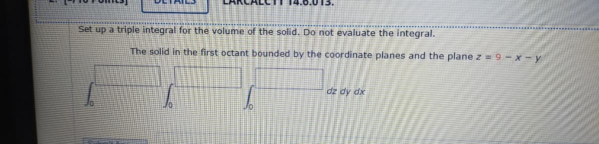 14.6.015.
Set up a triple integral for the volume of the solid. Do not evaluate the integral.
The solid in the first octant bounded by the coordinate planes and the plane Z = 9 – x - y
dz dy dx
