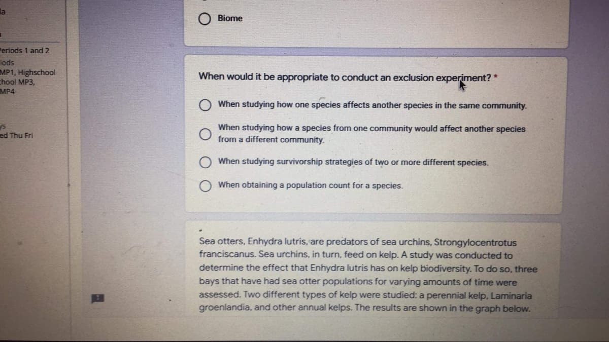 la
Biome
Periods 1 and 2
iods
MP1, Highschool
chool MP3,
MP4
When would it be appropriate to conduct an exclusion experiment? *
When studying how one species affects another species in the same community.
When studying how a species from one community would affect another species
from a different community.
ed Thu Fri
When studying survivorship strategies of two or more different species.
When obtaining a population count for a species.
Sea otters, Enhydra lutris, are predators of sea urchins, Strongylocentrotus
franciscanus. Sea urchins, in turn, feed on kelp. A study was conducted to
determine the effect that Enhydra lutris has on kelp biodiversity. To do so, three
bays that have had sea otter populations for varying amounts of time were
assessed. Two different types of kelp were studied: a perennial kelp, Laminaria
groenlandia, and other annual kelps. The results are shown in the graph below.
