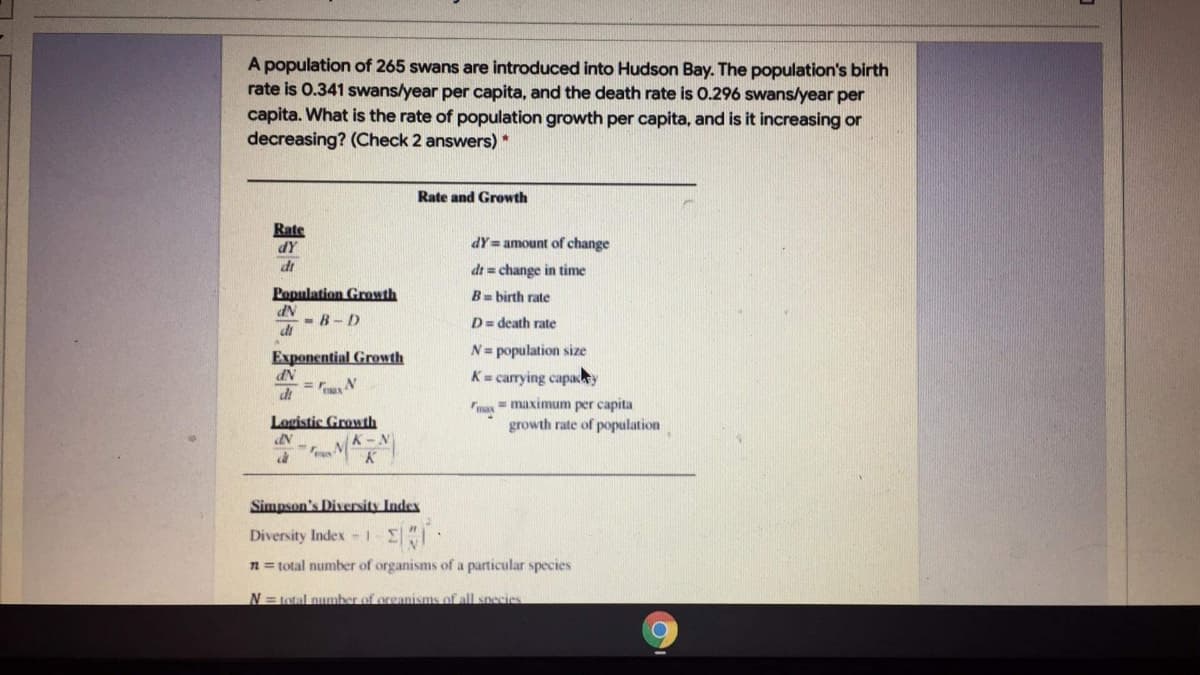 A population of 265 swans are introduced into Hudson Bay. The population's birth
rate is 0.341 swans/year per capita, and the death rate is O.296 swans/year per
capita. What is the rate of population growth per capita, and is it increasing or
decreasing? (Check 2 answers)*
Rate and Growth
Rate
dY
dt
dY= amount of change
dt = change in time
Population Growth
B= birth rate
- B- D
di
D= death rate
Exponential Growth
N= population size
K= carrying capacy
di
max
= maximum per capita
Logistic Growth
growth rate of population
Simpson's Diversity Index
Diversity Index -1
n = total number of organisms of a particular species
N=total number of oreanisms of all species
