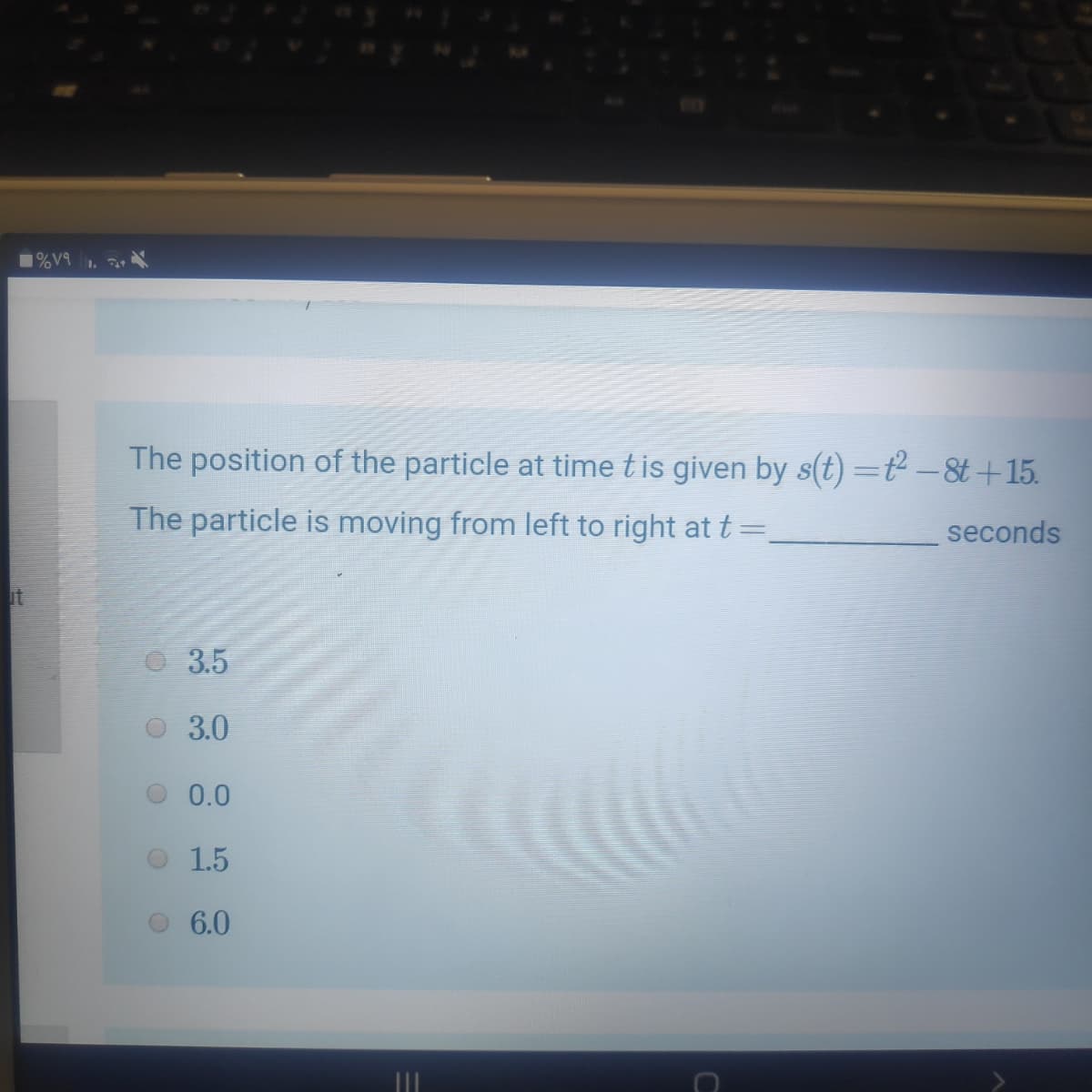 The position of the particle at time tis given by s(t) =ť² –&t +15.
The particle is moving from left to right at t =,
seconds
it
3.5
3.0
0.0
1.5
6.0
