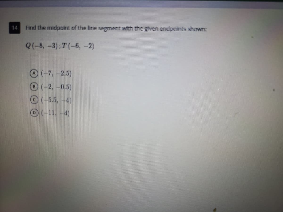 14
Find the midpoint of the line segment with the given endpoints shown:
Q(-8, -3):T(-6, -2)
O(-7,-2.5)
(-2,-0.5)
©(-5.5,-4)
(-11,-4)
