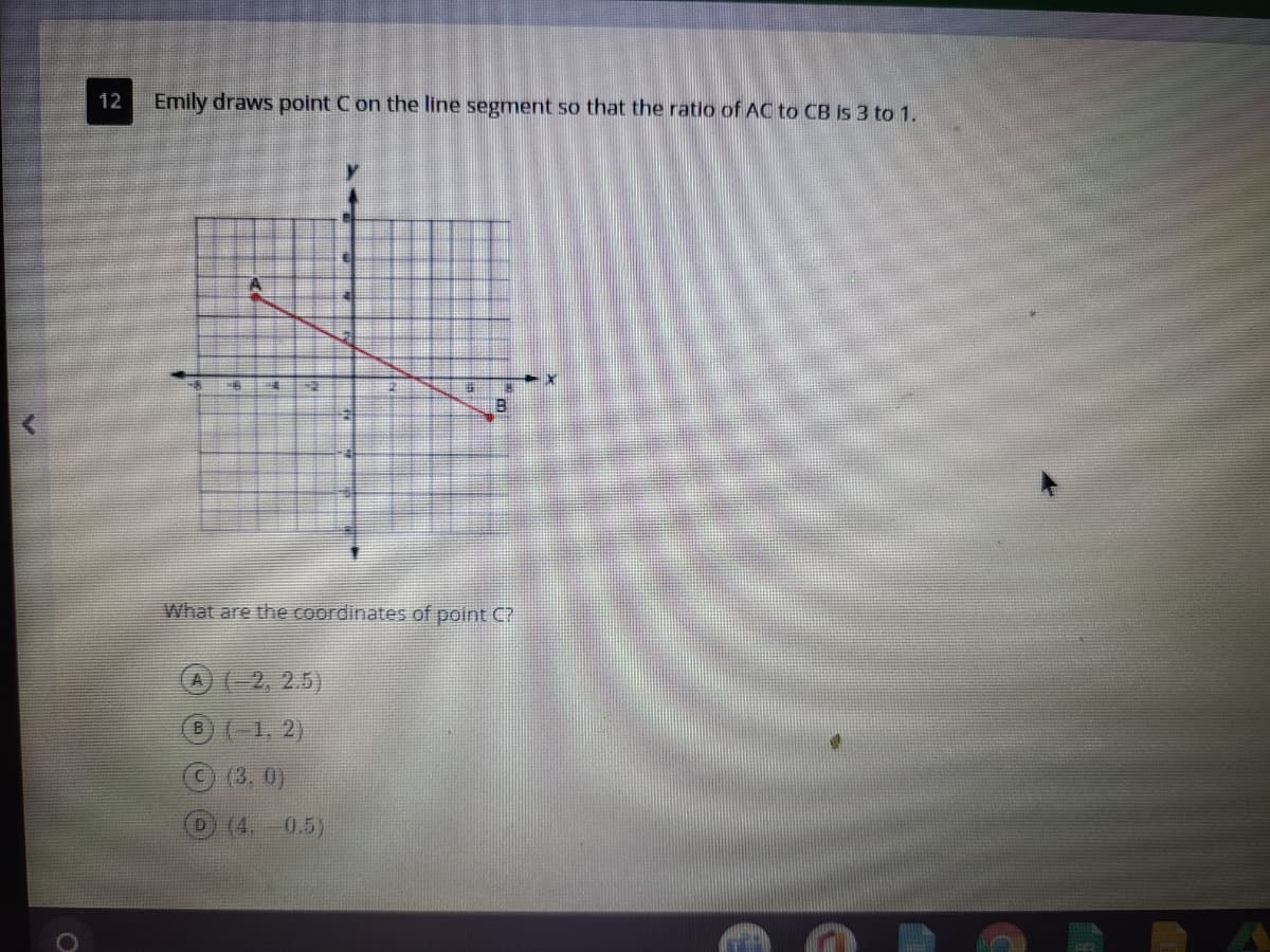 12
Emily draws point C on the line segment so that the ratio of AC to CB Is 3 to 1.
What are the coordinates of point C?
A)(2, 2.5)
(-1, 2)
C(3, 0)
(4,
0.5)
