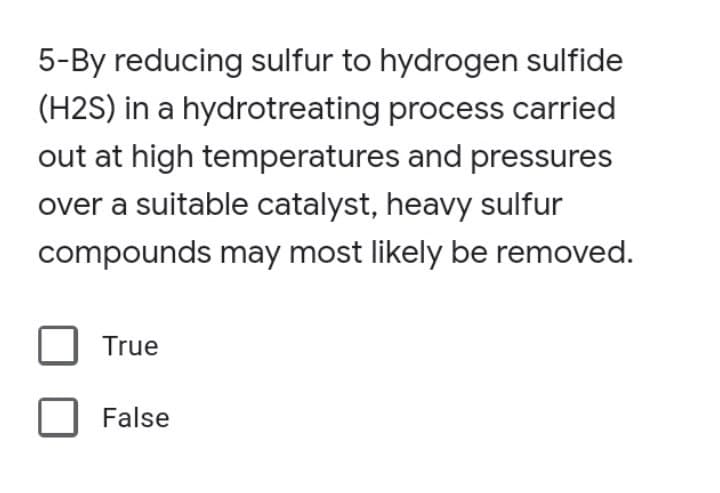 5-By reducing sulfur to hydrogen sulfide
(H2S) in a hydrotreating process carried
out at high temperatures and pressures
over a suitable catalyst, heavy sulfur
compounds may most likely be removed.
True
False
