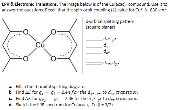 EPR & Electronic Transitions. The image below is of the Cu(acac)2 compound. Use it to
answer the questions. Recall that the spin-orbit coupling (2) value for Cu²* is -830 cm.
d-orbital splitting pattern
(square planar)
d2-y?
dry
dz
Cú
-dzz, dyz
a. Fill in the d-orbital splitting diagram.
b. Find AE for g, = g = 2.44 for the d,2-y2 to dry transition
c. Find AE for g,xy = 91 = 2.06 for the d,2-y2 to dz transition
d. Sketch the EPR spectrum for Cu(acac)2. Cu (I = 3/2)
