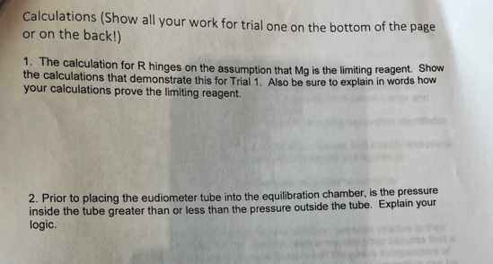 Calculations (Show all your work for trial one on the bottom of the page
or on the back!)
1. The calculation for R hinges on the assumption that Mg is the limiting reagent. Show
the calculations that demonstrate this for Trial 1. Also be sure to explain in words how
your calculations prove the limiting reagent.
2. Prior to placing the eudiometer tube into the equilibration chamber, is the pressure
inside the tube greater than or less than the pressure outside the tube. Explain your
logic.