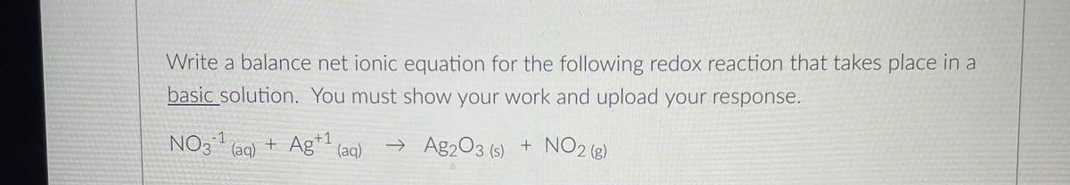 Write a balance net ionic equation for the following redox reaction that takes place in a
basic solution. You must show your work and upload your response.
NO3¹ (aq) + Ag¹¹ (aq)
+1
-1
→>> Ag2O3 (s) +
+ NO2 (g)