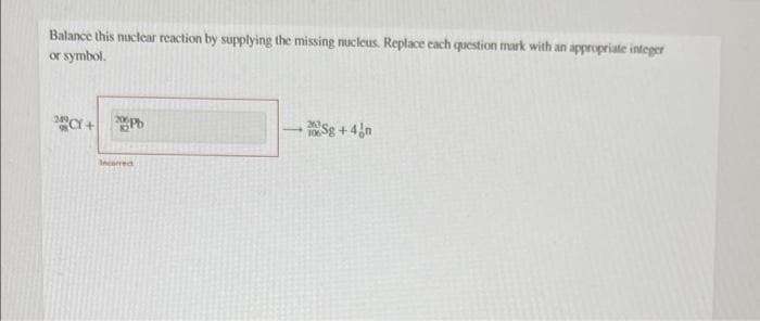 Balance this nuclear reaction by supplying the missing nucleus. Replace each question mark with an appropriate integer
or symbol.
249
"Cr + Pb
Sg+4n
Incorred
