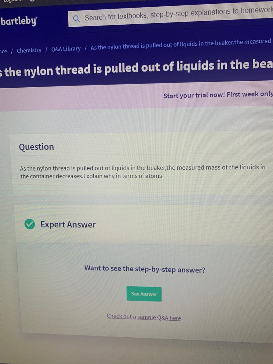 bartleby
Search for textbooks, step-by-step explanations to homework
nce / Chemistry / Q&A Library/ As the nylon thread is pulled out of liquids in the beaker,the measured
s the nylon thread is pulled out of liquids in the bea
Start your trial now! First week only
Question
As the nylon thread is pulled out of liquids in the beaker,the measured mass of the liquids in
the container decreases.Explain why in terms of atoms
Expert Answer
Want to see the step-by-step answer?
See Answer
Check out a sample Q&A here.
