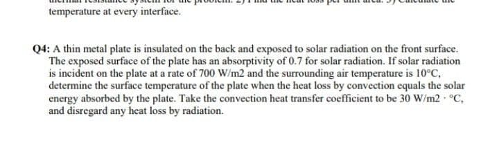 temperature at every interface.
Q4: A thin metal plate is insulated on the back and exposed to solar radiation on the front surface.
The exposed surface of the plate has an absorptivity of 0.7 for solar radiation. If solar radiation
is incident on the plate at a rate of 700 W/m2 and the surrounding air temperature is 10°C,
determine the surface temperature of the plate when the heat loss by convection equals the solar
energy absorbed by the plate. Take the convection heat transfer coefficient to be 30 W/m2 °C,
and disregard any heat loss by radiation.
