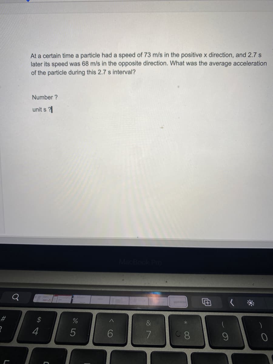 At a certain time a particle had a speed of 73 m/s in the positive x direction, and 2.7 s
later its speed was 68 m/s in the opposite direction. What was the average acceleration
of the particle during this 2.7 s interval?
Number ?
unit s ?
MacBoo
#3
$
%
&
4
6
7
8.
