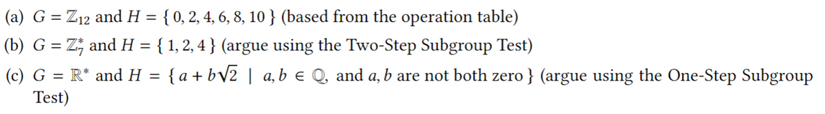 (a) G = Z12 and H = { 0, 2, 4, 6, 8, 10 } (based from the operation table)
(b) G = Z; and H = { 1, 2, 4 } (argue using the Two-Step Subgroup Test)
(c) G = R* and H =
{ a + bV2 | a,b e Q, and a, b are not both zero } (argue using the One-Step Subgroup
Test)
