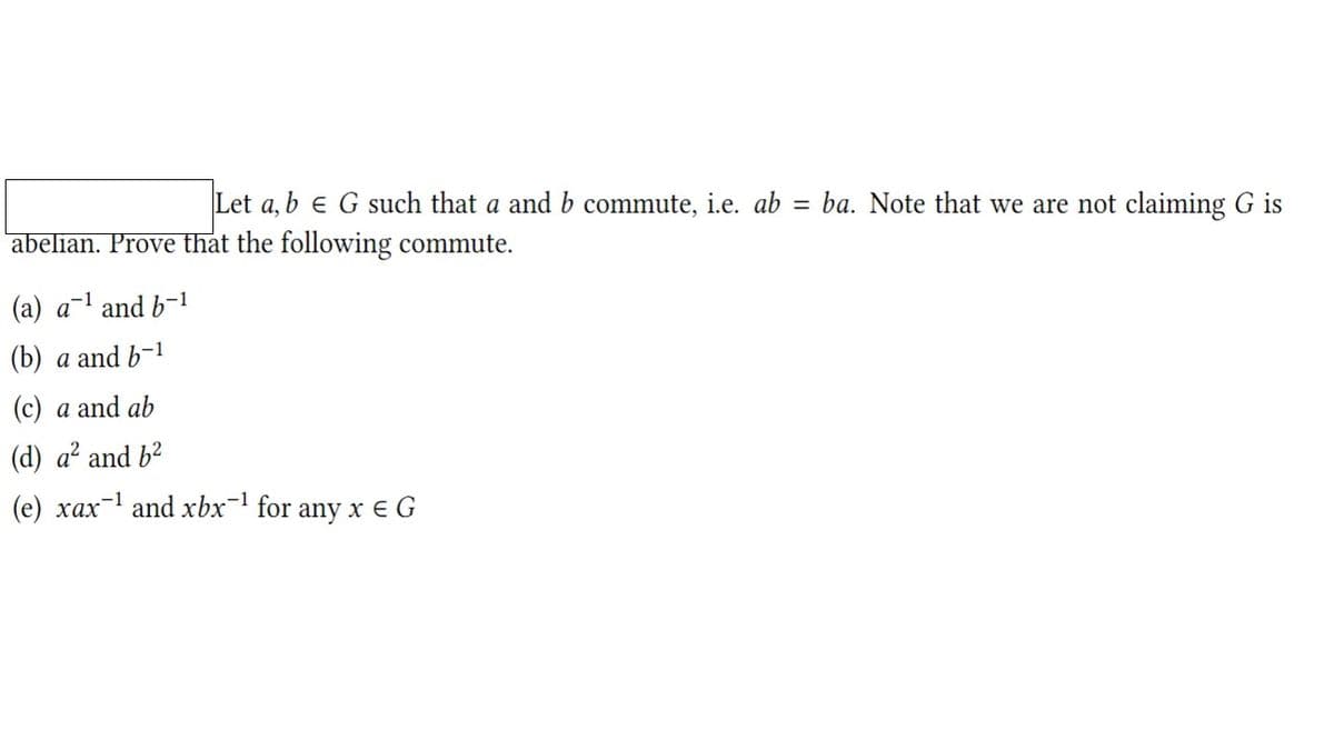 Let a, b e G such that a and b commute, i.e. ab
ba. Note that we are not claiming G is
abelian. Prove that the following commute.
(a) a-1 and b-1
(b) a and b-1
(c) a and ab
(d) a? and b?
(e) xax-1 and xbx-1 for any x e G
