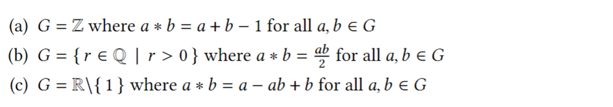 (a) G = Z where a * b = a + b – 1 for all a, b e G
а,
(b) G = {r € Q |r > 0} where a * b = for all a, b e G
ab
2
(c) G = R\{1}where a * b = a – ab + b for all a, b e G
