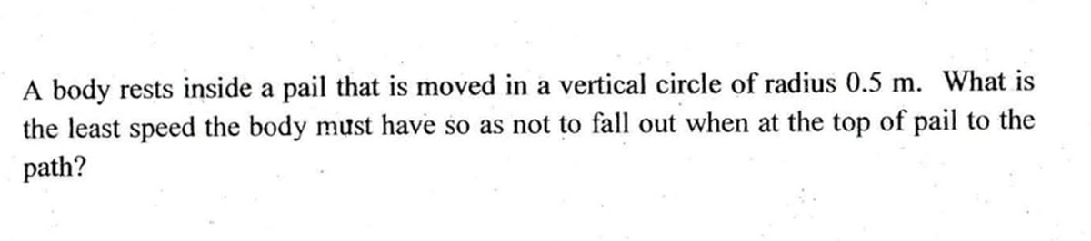 A body rests inside a pail that is moved in a vertical circle of radius 0.5 m. What is
the least speed the body must have so as not to fall out when at the top of pail to the
path?
