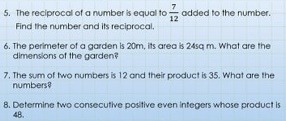 5. The reciprocal of a number is equal to added to the number.
Find the number and its reciprocal.
6. The perimeter of a garden is 20m, its area is 24sq m. What are the
dimensions of the garden?
7. The sum of two numbers is 12 and their product is 35. What are the
numbers?
8. Determine two consecutive positive even integers whose product is
48.
