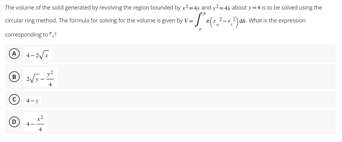 The volume of the solid generated by revolving the region bounded by x2=4y and y2=4x about y=4 is to be solved using the
dh. What is the expression
circular ring method. The formula for solving for the volume is given by V= - S ₁ ₁ (r₂ ² - r; ²) ₁
a
corresponding to";?
A 4-2√x
℗ 2√y-2/2
B
4
Ⓒ4-y
D
4
x-2
4