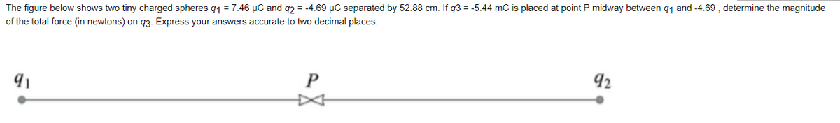 The figure below shows two tiny charged spheres q1 = 7.46 µC and q2 = -4.69 µC separated by 52.88 cm. If q3 = -5.44 mC is placed at point P midway between q1 and -4.69 , determine the magnitude
of the total force (in newtons) on q3. Express your answers accurate to two decimal places.
P
92
