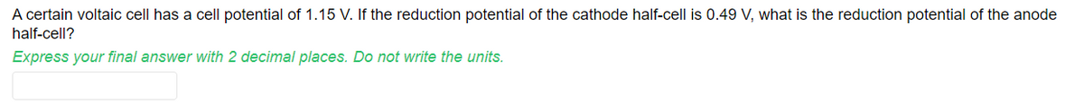 A certain voltaic cell has a cell potential of 1.15 V. If the reduction potential of the cathode half-cell is 0.49 V, what is the reduction potential of the anode
half-cell?
Express your final answer with 2 decimal places. Do not write the units.
