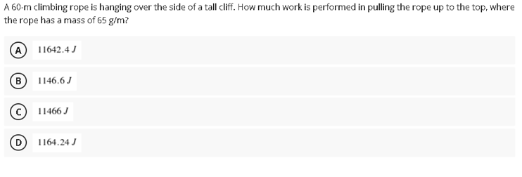 A 60-m climbing rope is hanging over the side of a tall cliff. How much work is performed in pulling the rope up to the top, where
the rope has a mass of 65 g/m?
11642.4 J
(B) 1146.6 J
11466 J
D
1164.24 J