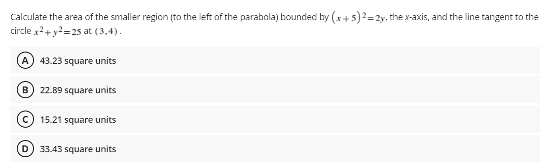 Calculate the area of the smaller region (to the left of the parabola) bounded by (x + 5)² = 2y, the x-axis, and the line tangent to the
circle x² + y² =25 at (3,4).
A 43.23 square units
B 22.89 square units
с
15.21 square units
D
33.43 square units