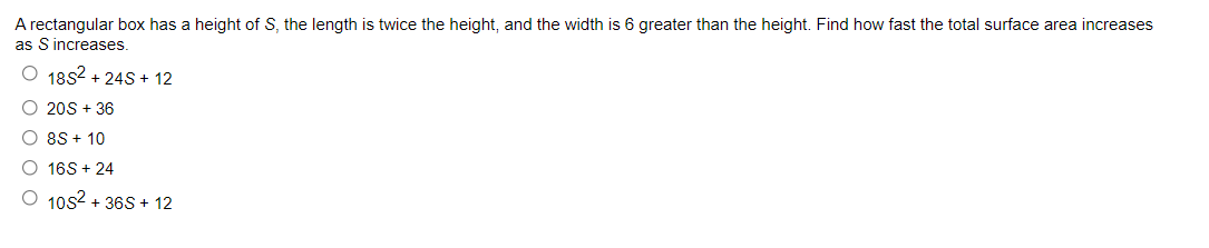 A rectangular box has a height of S, the length is twice the height, and the width is 6 greater than the height. Find how fast the total surface area increases
as S increases.
O 1852 + 24S + 12
O 20S + 36
O 8S + 10
O 16S + 24
O 10s2 + 36S + 12
