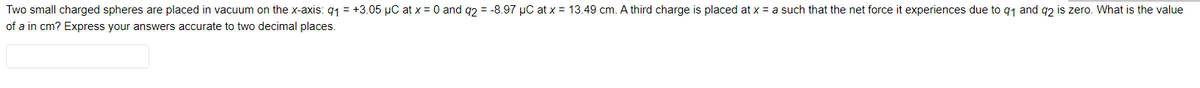 Two small charged spheres are placed in vacuum on the x-axis: q1 = +3.05 µC at x = 0 and q2 = -8.97 µC at x = 13.49 cm. A third charge is placed at x = a such that the net force it experiences due to q1 and q2 is zero. What is the value
of a in cm? Express your answers accurate to two decimal places.
