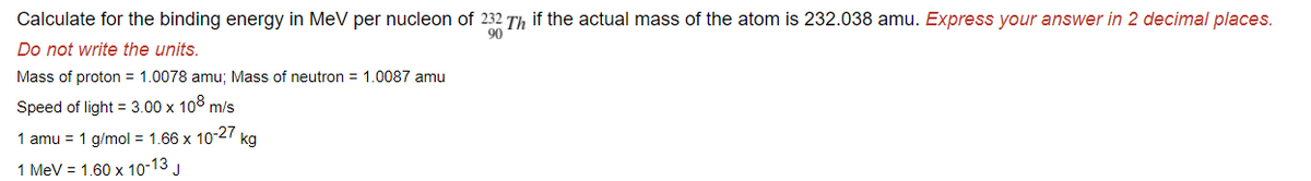 Calculate for the binding energy in MeV per nucleon of 232 Th if the actual mass of the atom is 232.038 amu. Express your answer in 2 decimal places.
90
Do not write the units.
Mass of proton = 1.0078 amu; Mass of neutron = 1.0087 amu
Speed of light = 3.00 x 108 m/s
1 amu = 1 g/mol = 1.66 x 10-27 kg
1 MeV = 1.60 x 10-13 J
