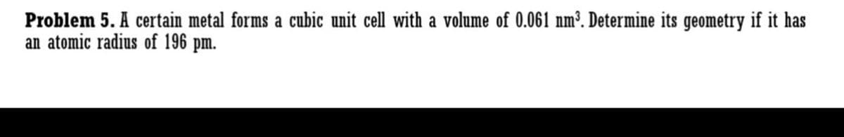 Problem 5. A certain metal forms a cubic unit cell with a volume of 0.061 nm³. Determine its geometry if it has
an atomic radius of 196 pm.
